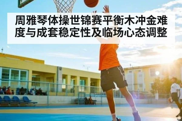周雅琴体操世锦赛平衡木冲金难度与成套稳定性及临场心态调整
